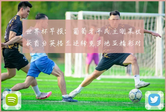 世界杯早报：葡萄牙平民主刚果收获首分英格兰逆转克罗地亚精彩对决