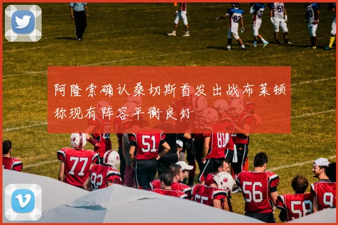 阿隆索确认桑切斯首发出战布莱顿称现有阵容平衡良好