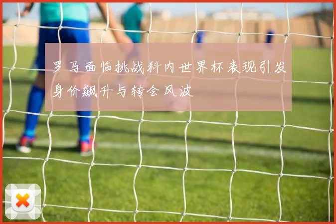 罗马面临挑战科内世界杯表现引发身价飙升与转会风波