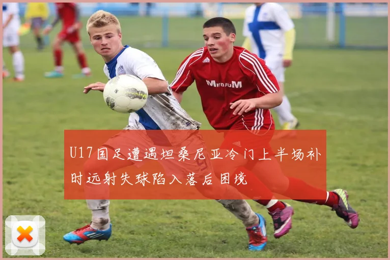 U17国足遭遇坦桑尼亚冷门上半场补时远射失球陷入落后困境