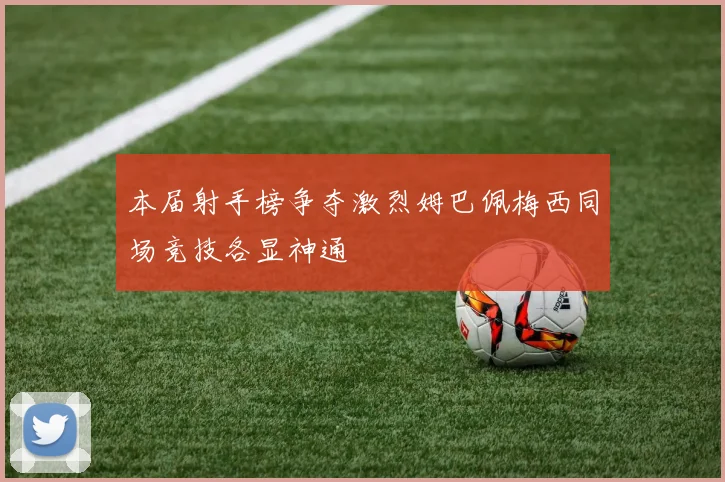 本届射手榜争夺激烈姆巴佩梅西同场竞技各显神通