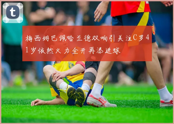 梅西姆巴佩哈兰德双响引关注C罗41岁依然火力全开再添进球