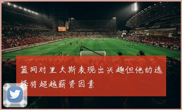 篮网对里夫斯表现出兴趣但他的选择将超越薪资因素