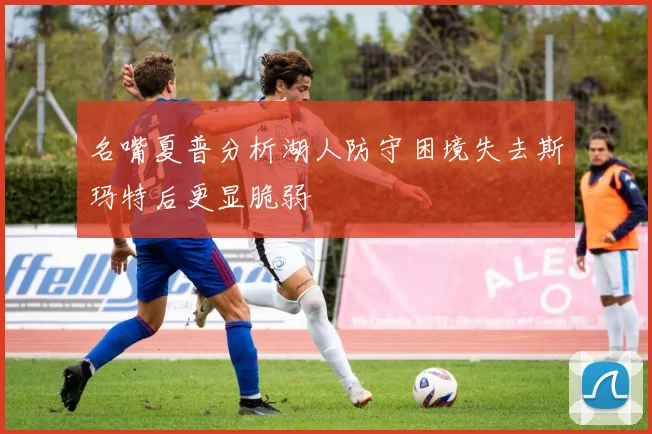 名嘴夏普分析湖人防守困境失去斯玛特后更显脆弱