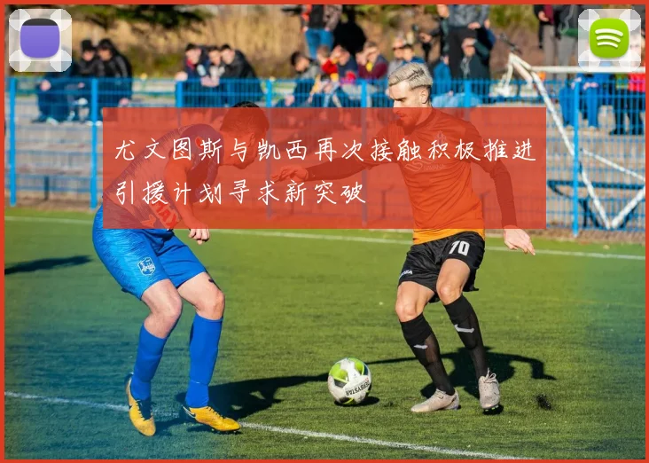 尤文图斯与凯西再次接触积极推进引援计划寻求新突破