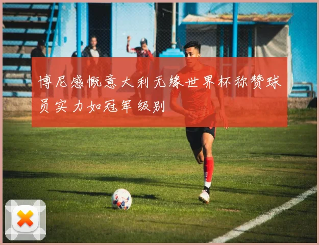 博尼感慨意大利无缘世界杯称赞球员实力如冠军级别