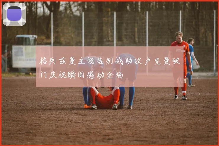 格列兹曼主场告别战助攻卢克曼破门庆祝瞬间感动全场