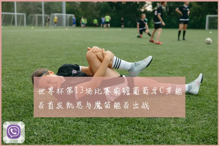 世界杯第13场比赛前瞻葡萄牙C罗能否首发凯恩与魔笛能否出战
