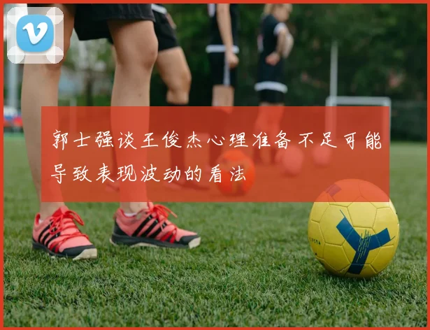 郭士强谈王俊杰心理准备不足可能导致表现波动的看法