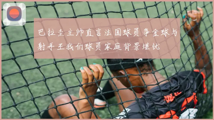巴拉圭主帅直言法国球员争金球与射手王我们球员家庭背景堪忧