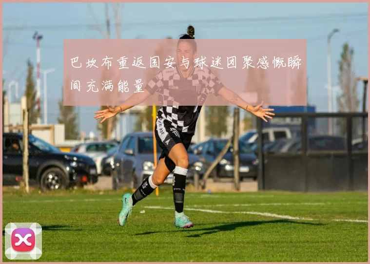 巴坎布重返国安与球迷团聚感慨瞬间充满能量