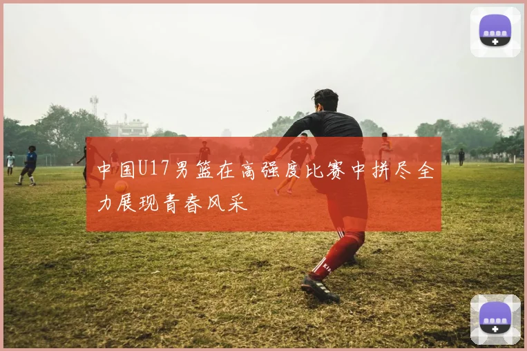 中国U17男篮在高强度比赛中拼尽全力展现青春风采