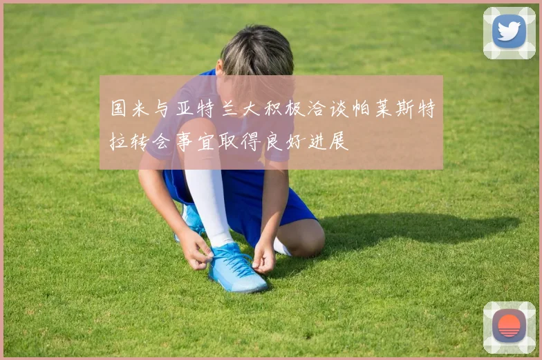 国米与亚特兰大积极洽谈帕莱斯特拉转会事宜取得良好进展