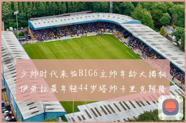 少帅时代来临BIG6主帅年龄大揭秘伊劳拉最年轻44岁塔帅卡里克阿隆索齐聚