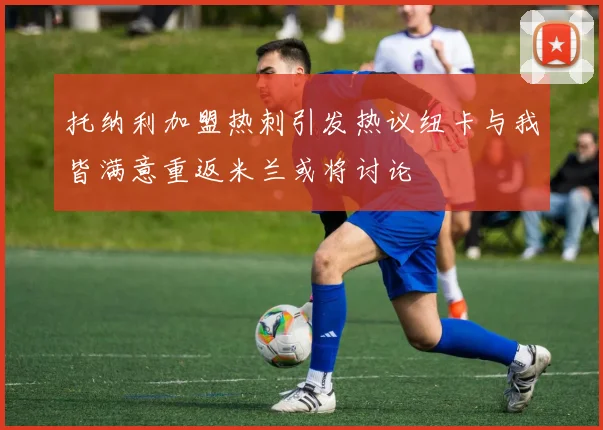 托纳利加盟热刺引发热议纽卡与我皆满意重返米兰或将讨论