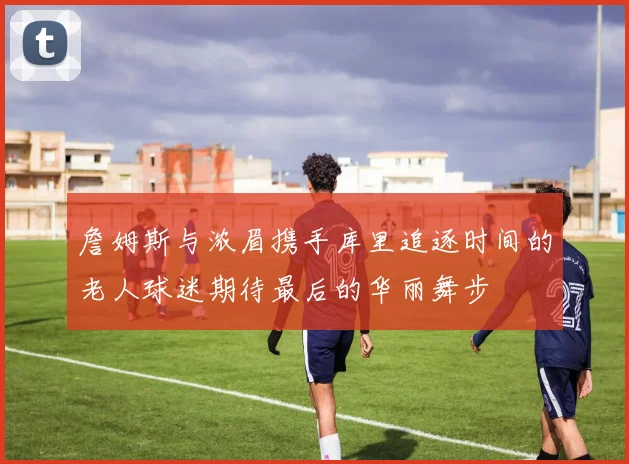 詹姆斯与浓眉携手库里追逐时间的老人球迷期待最后的华丽舞步