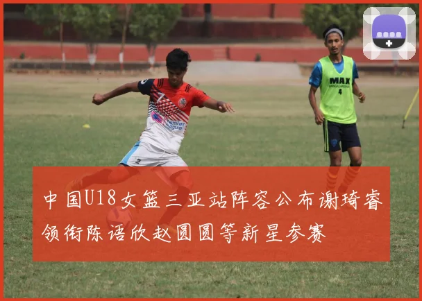中国U18女篮三亚站阵容公布谢琦睿领衔陈语欣赵圆圆等新星参赛