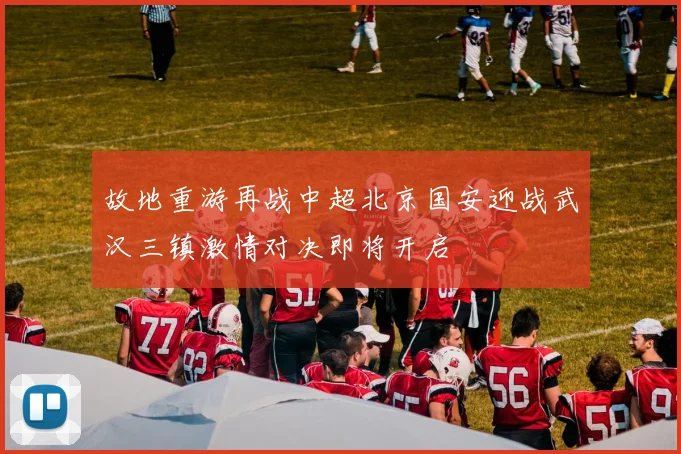 故地重游再战中超北京国安迎战武汉三镇激情对决即将开启