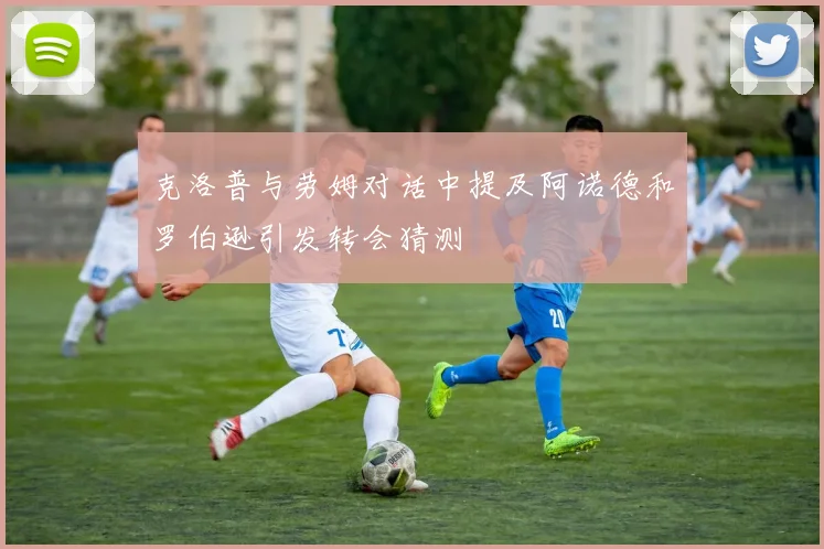 克洛普与劳姆对话中提及阿诺德和罗伯逊引发转会猜测