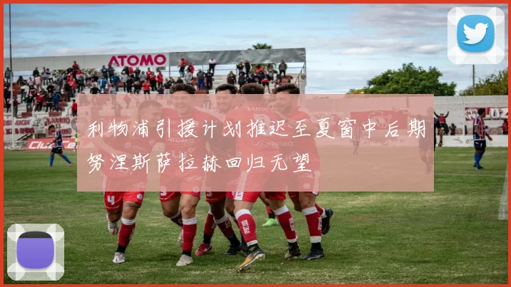利物浦引援计划推迟至夏窗中后期努涅斯萨拉赫回归无望