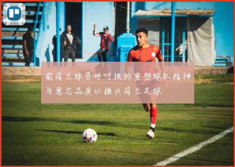 前荷兰球员呼吁换帅重塑球队精神与意志品质以振兴荷兰足球
