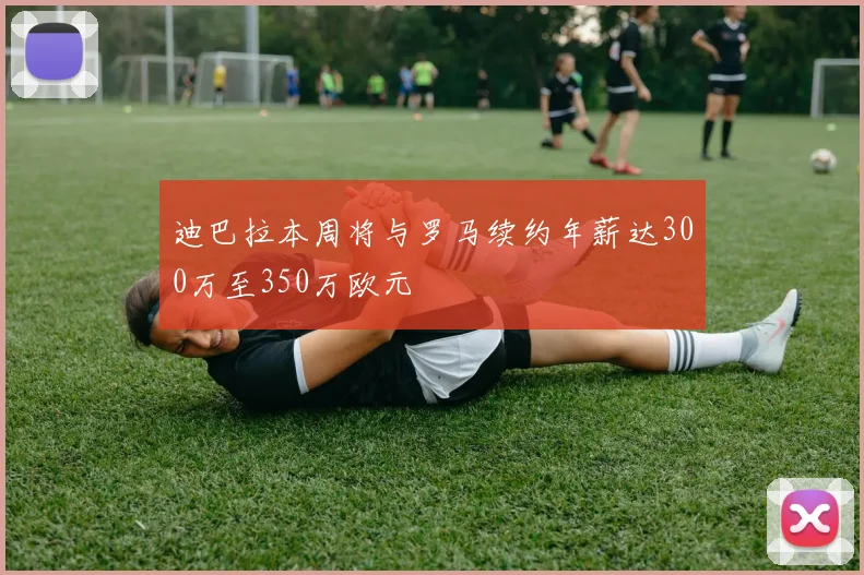 迪巴拉本周将与罗马续约年薪达300万至350万欧元