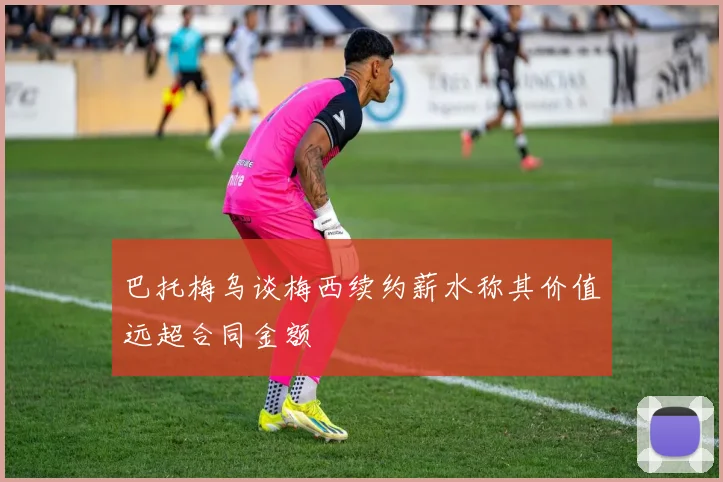 巴托梅乌谈梅西续约薪水称其价值远超合同金额