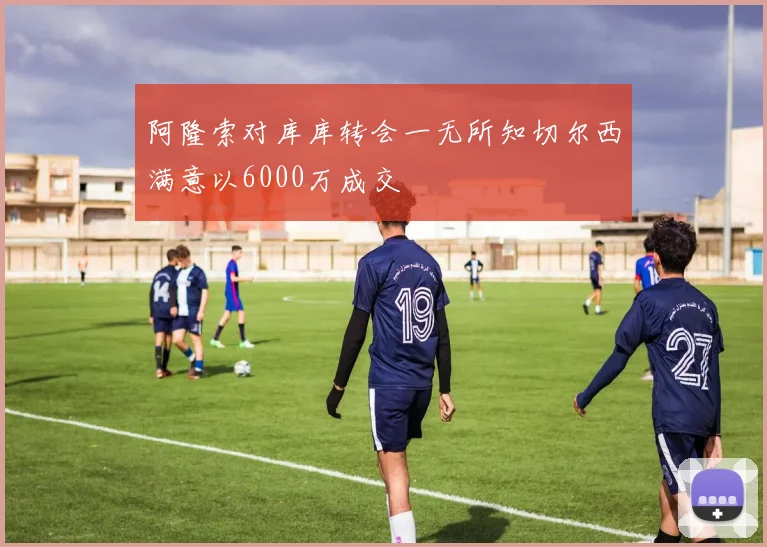阿隆索对库库转会一无所知切尔西满意以6000万成交