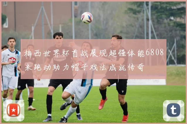 梅西世界杯首战展现超强体能6808米跑动助力帽子戏法成就传奇