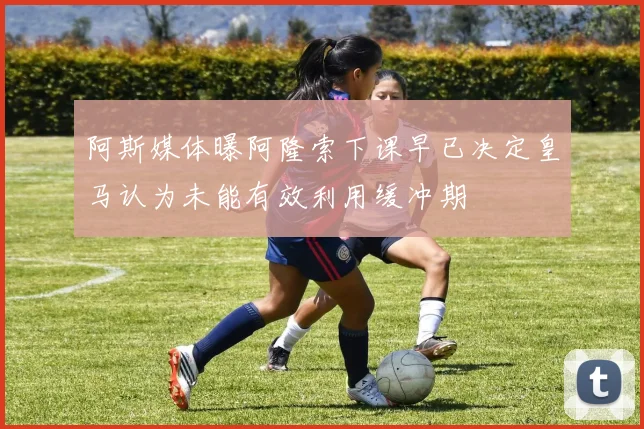 阿斯媒体曝阿隆索下课早已决定皇马认为未能有效利用缓冲期