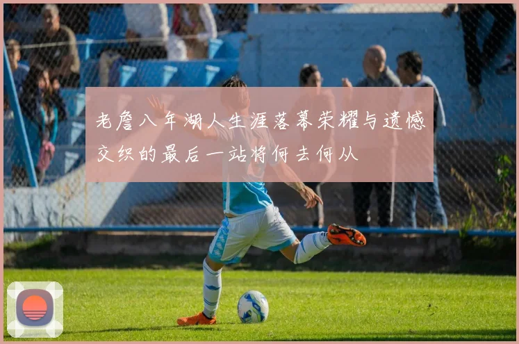 老詹八年湖人生涯落幕荣耀与遗憾交织的最后一站将何去何从