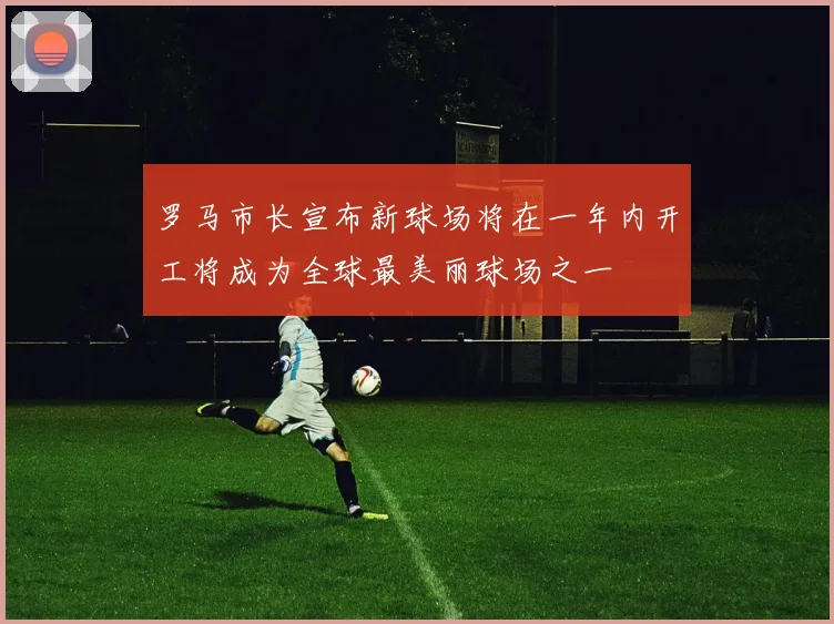罗马市长宣布新球场将在一年内开工将成为全球最美丽球场之一