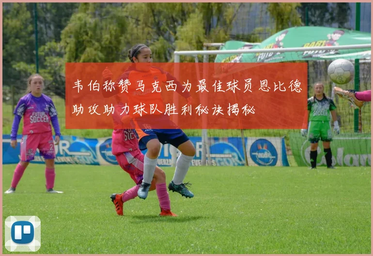 韦伯称赞马克西为最佳球员恩比德助攻助力球队胜利秘诀揭秘