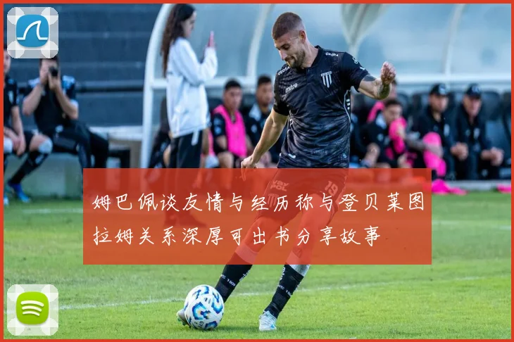 姆巴佩谈友情与经历称与登贝莱图拉姆关系深厚可出书分享故事