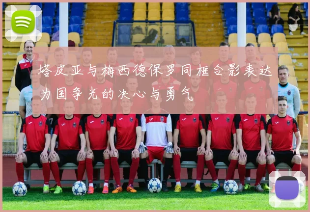 塔皮亚与梅西德保罗同框合影表达为国争光的决心与勇气