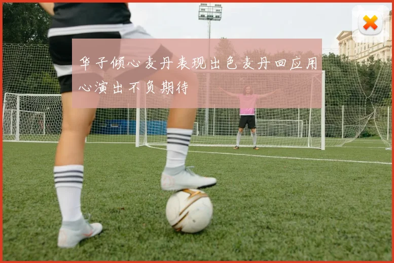 华子倾心麦丹表现出色麦丹回应用心演出不负期待