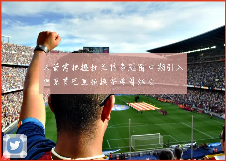 火箭需把握杜兰特争冠窗口期引入申京贾巴里轮换字母哥组合